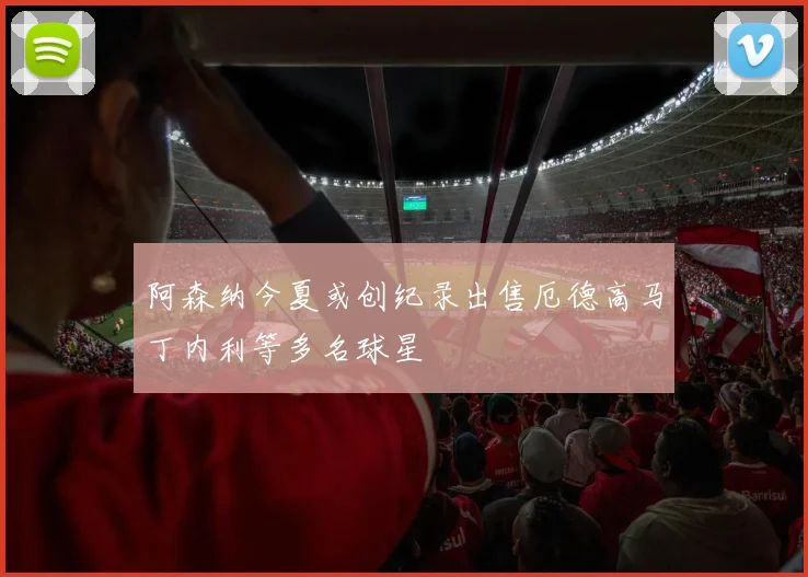 阿森纳今夏或创纪录出售厄德高马丁内利等多名球星