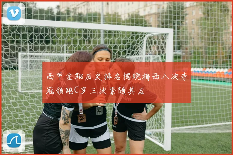 西甲金靴历史排名揭晓梅西八次夺冠领跑C罗三次紧随其后