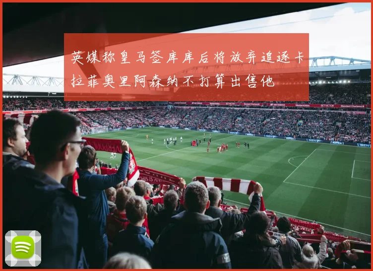 英媒称皇马签库库后将放弃追逐卡拉菲奥里阿森纳不打算出售他