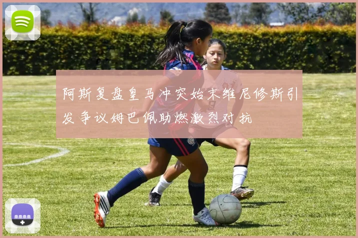 阿斯复盘皇马冲突始末维尼修斯引发争议姆巴佩助燃激烈对抗