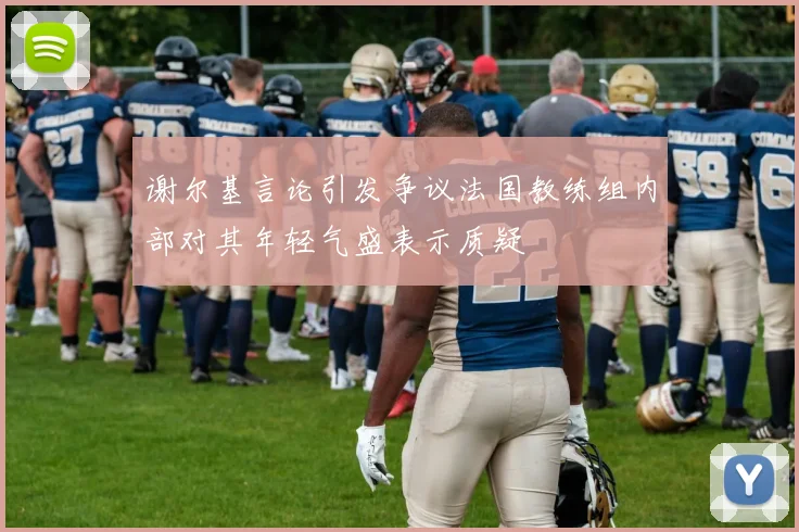 谢尔基言论引发争议法国教练组内部对其年轻气盛表示质疑