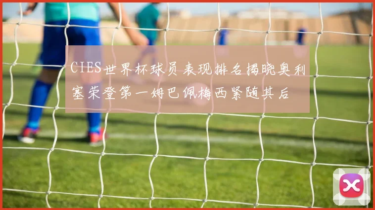 CIES世界杯球员表现排名揭晓奥利塞荣登第一姆巴佩梅西紧随其后