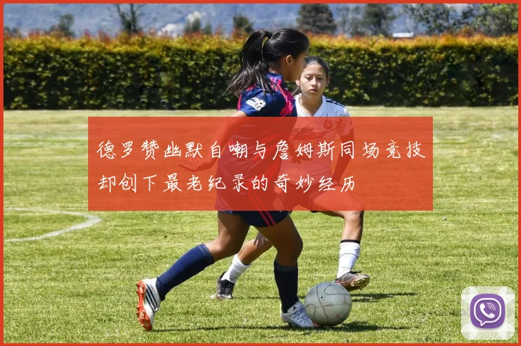 德罗赞幽默自嘲与詹姆斯同场竞技却创下最老纪录的奇妙经历