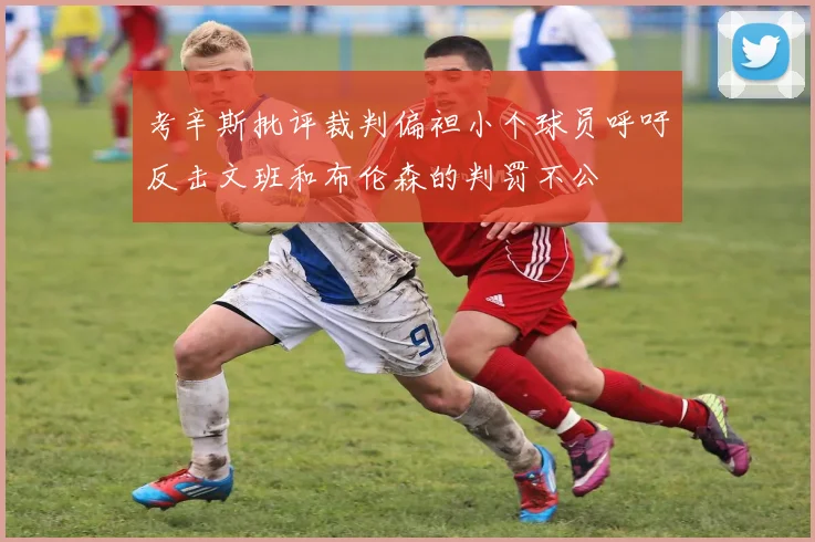 考辛斯批评裁判偏袒小个球员呼吁反击文班和布伦森的判罚不公