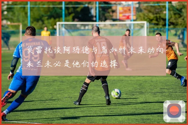 莫雷托谈阿玛德与乌加特未来动向米兰未必是他们的选择