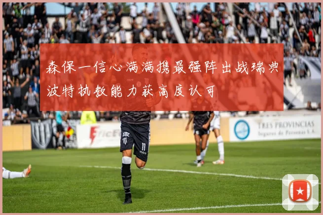 森保一信心满满携最强阵出战瑞典波特执教能力获高度认可