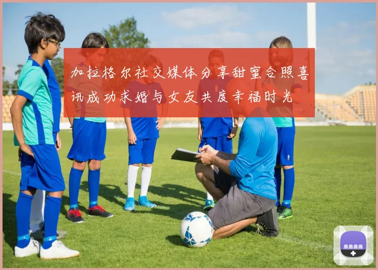 加拉格尔社交媒体分享甜蜜合照喜讯成功求婚与女友共度幸福时光