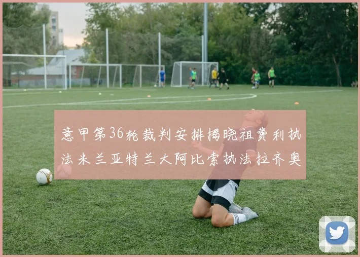 意甲第36轮裁判安排揭晓祖费利执法米兰亚特兰大阿比索执法拉齐奥国米