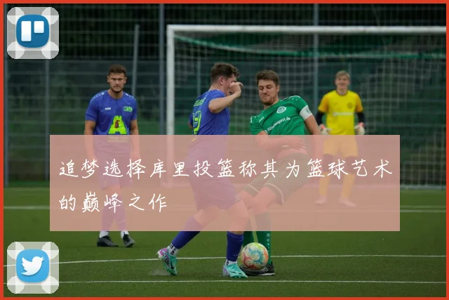 追梦选择库里投篮称其为篮球艺术的巅峰之作