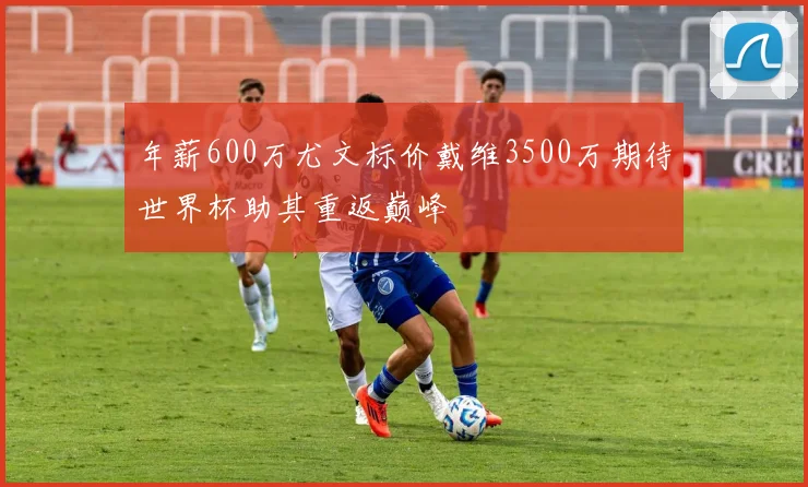 年薪600万尤文标价戴维3500万期待世界杯助其重返巅峰
