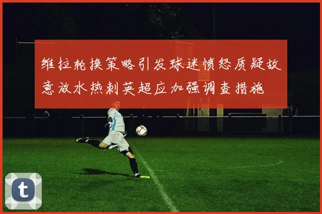 维拉轮换策略引发球迷愤怒质疑故意放水热刺英超应加强调查措施