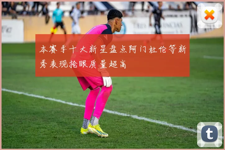 本赛季十大新星盘点阿门杜伦等新秀表现抢眼质量超高