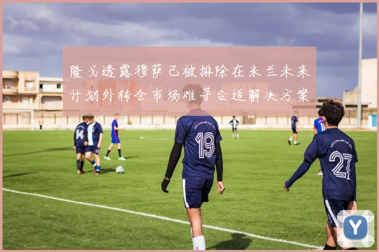 隆戈透露穆萨已被排除在米兰未来计划外转会市场难寻合适解决方案