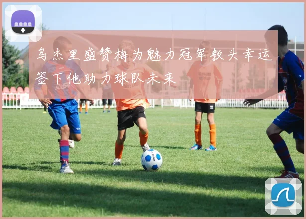 乌杰里盛赞梅为魅力冠军教头幸运签下他助力球队未来