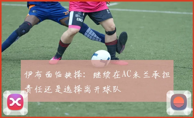 伊布面临抉择：继续在AC米兰承担责任还是选择离开球队
