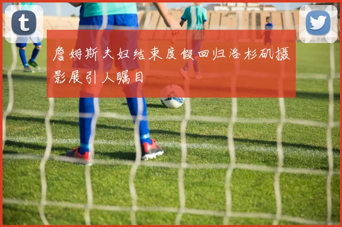 詹姆斯夫妇结束度假回归洛杉矶摄影展引人瞩目