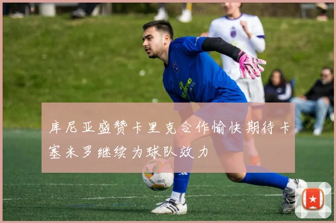 库尼亚盛赞卡里克合作愉快期待卡塞米罗继续为球队效力