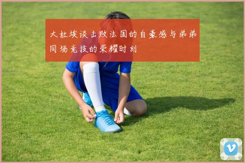 大杜埃谈击败法国的自豪感与弟弟同场竞技的荣耀时刻