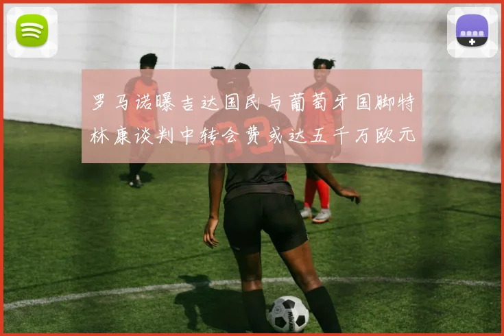 罗马诺曝吉达国民与葡萄牙国脚特林康谈判中转会费或达五千万欧元