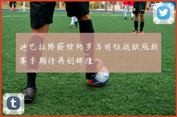 迪巴拉降薪续约罗马将征战欧冠新赛季期待再创辉煌