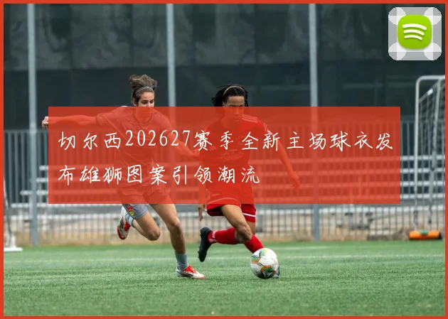 切尔西202627赛季全新主场球衣发布雄狮图案引领潮流